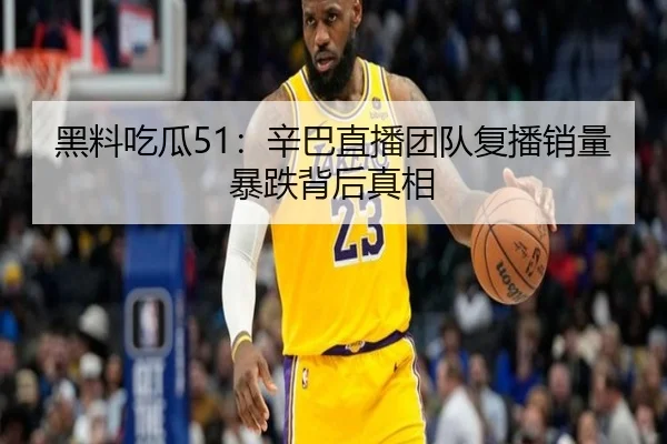 黑料吃瓜51：辛巴直播团队复播销量暴跌背后真相