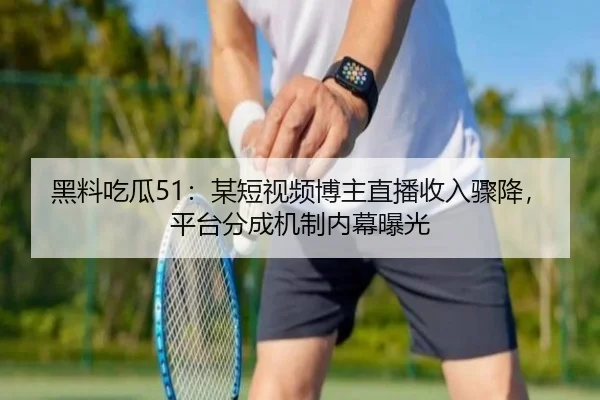 黑料吃瓜51：某短视频博主直播收入骤降，平台分成机制内幕曝光