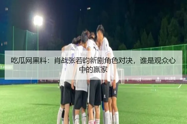 吃瓜网黑料：肖战张若昀新剧角色对决，谁是观众心中的赢家